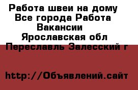 Работа швеи на дому - Все города Работа » Вакансии   . Ярославская обл.,Переславль-Залесский г.